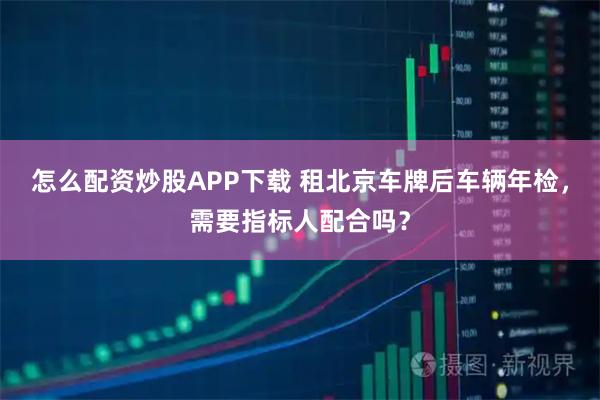 怎么配资炒股APP下载 租北京车牌后车辆年检，需要指标人配合吗？