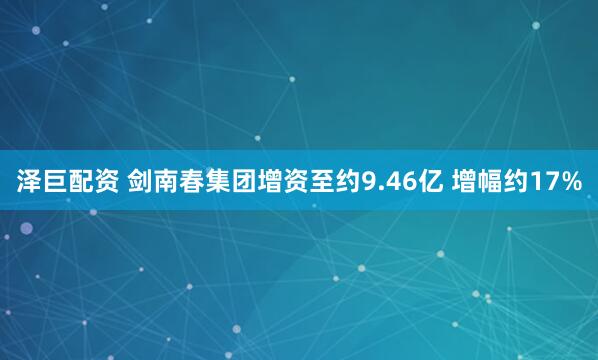 泽巨配资 剑南春集团增资至约9.46亿 增幅约17%