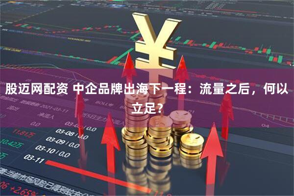 股迈网配资 中企品牌出海下一程：流量之后，何以立足？