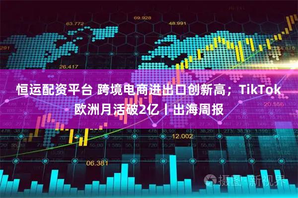 恒运配资平台 跨境电商进出口创新高；TikTok欧洲月活破2亿丨出海周报