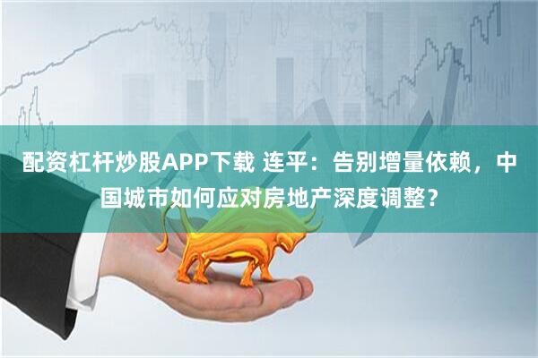 配资杠杆炒股APP下载 连平：告别增量依赖，中国城市如何应对房地产深度调整？
