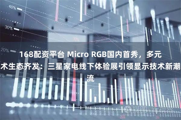 168配资平台 Micro RGB国内首秀，多元技术生态齐发：三星家电线下体验展引领显示技术新潮流