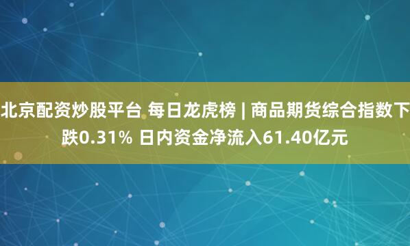 北京配资炒股平台 每日龙虎榜 | 商品期货综合指数下跌0.31% 日内资金净流入61.40亿元