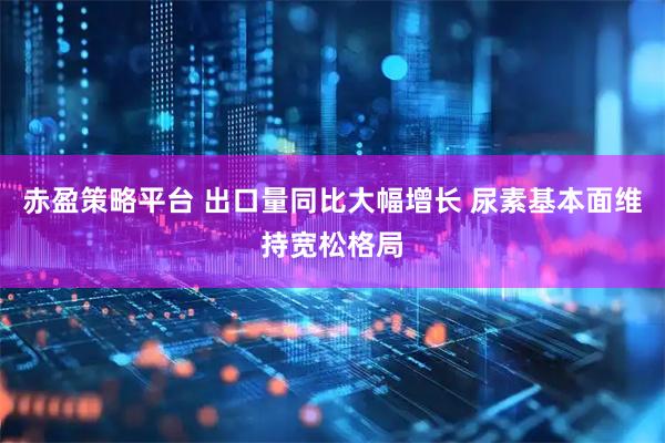 赤盈策略平台 出口量同比大幅增长 尿素基本面维持宽松格局