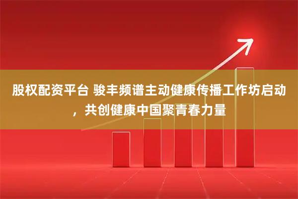 股权配资平台 骏丰频谱主动健康传播工作坊启动，共创健康中国聚青春力量