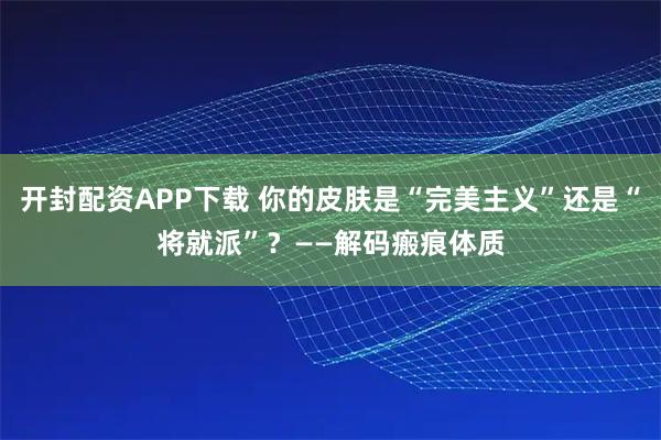 开封配资APP下载 你的皮肤是“完美主义”还是“将就派”？——解码瘢痕体质