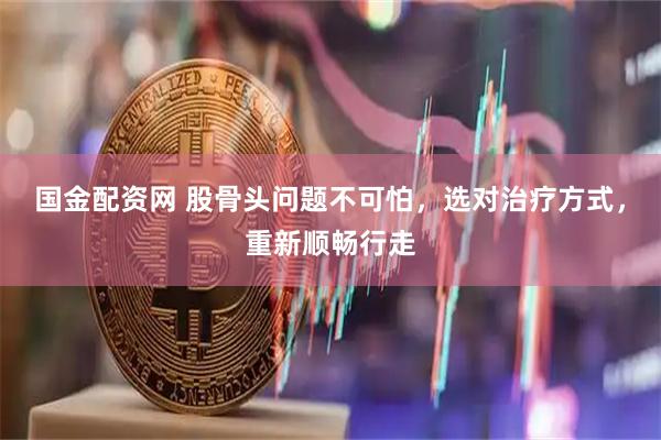 国金配资网 股骨头问题不可怕，选对治疗方式，重新顺畅行走