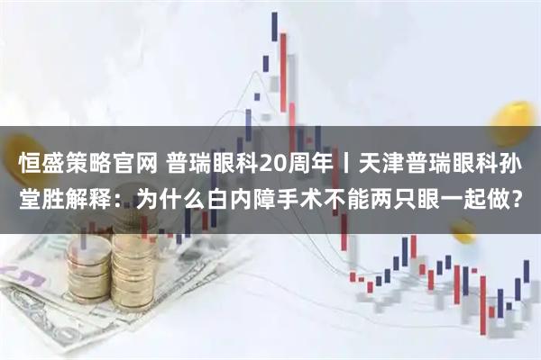 恒盛策略官网 普瑞眼科20周年丨天津普瑞眼科孙堂胜解释：为什么白内障手术不能两只眼一起做？