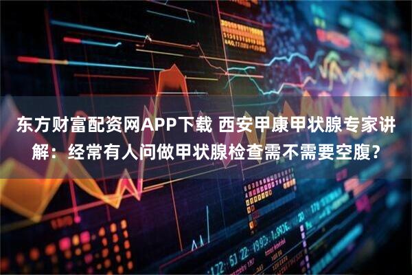 东方财富配资网APP下载 西安甲康甲状腺专家讲解：经常有人问做甲状腺检查需不需要空腹？