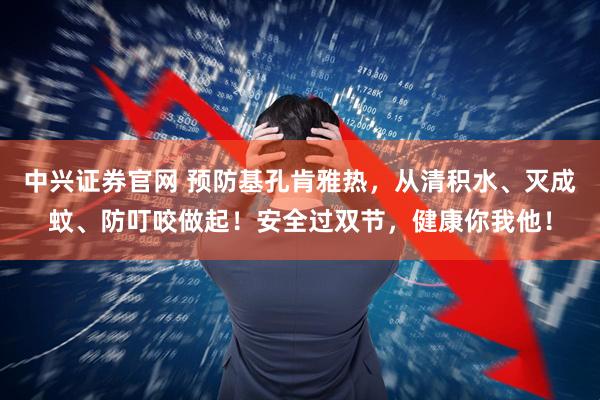 中兴证券官网 预防基孔肯雅热，从清积水、灭成蚊、防叮咬做起！安全过双节，健康你我他！