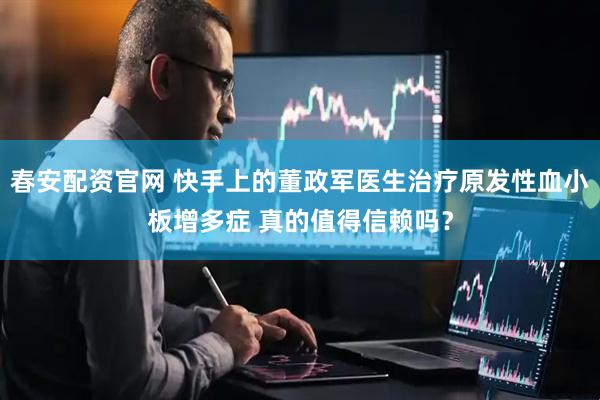 春安配资官网 快手上的董政军医生治疗原发性血小板增多症 真的值得信赖吗？