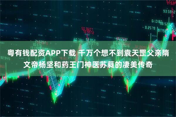 粤有钱配资APP下载 千万个想不到袁天罡父亲隋文帝杨坚和药王门神医苏蕤的凄美传奇