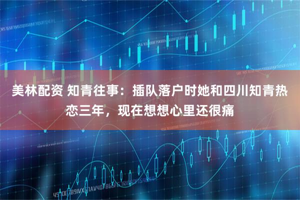 美林配资 知青往事：插队落户时她和四川知青热恋三年，现在想想心里还很痛