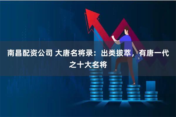 南昌配资公司 大唐名将录：出类拔萃，有唐一代之十大名将