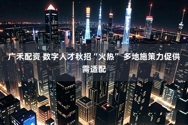 广禾配资 数字人才秋招“火热” 多地施策力促供需适配