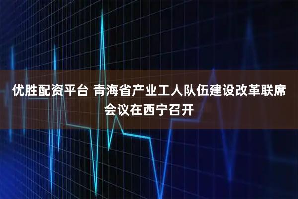 优胜配资平台 青海省产业工人队伍建设改革联席会议在西宁召开