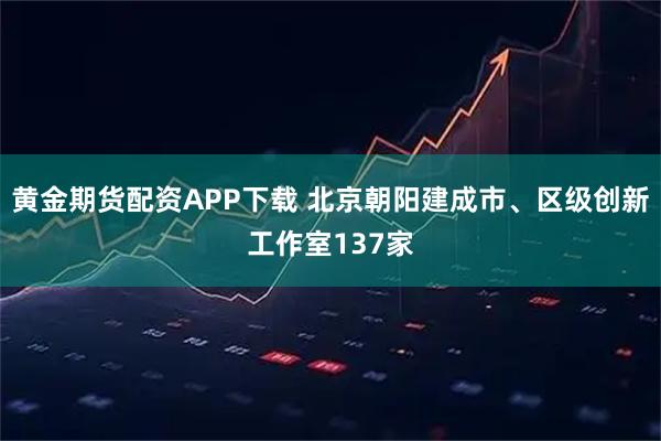 黄金期货配资APP下载 北京朝阳建成市、区级创新工作室137家