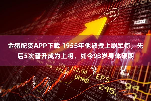 金猪配资APP下载 1955年他被授上尉军衔，先后5次晋升成为上将，如今93岁身体硬朗