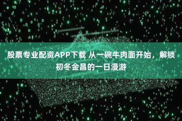 股票专业配资APP下载 从一碗牛肉面开始，解锁初冬金昌的一日漫游