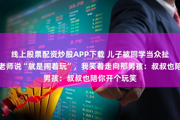 线上股票配资炒股APP下载 儿子被同学当众扯头发取乐，老师说“就是闹着玩”，我笑着走向那男孩：叔叔也陪你开个玩笑