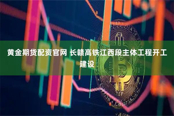黄金期货配资官网 长赣高铁江西段主体工程开工建设