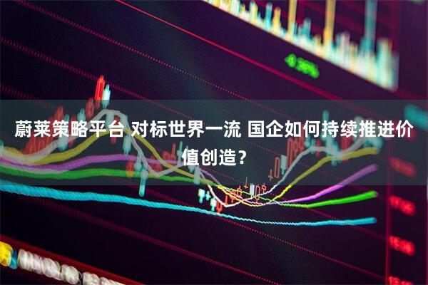 蔚莱策略平台 对标世界一流 国企如何持续推进价值创造？