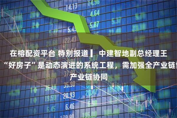 在榕配资平台 特别报道 ▎中建智地副总经理王琼：“好房子”是动态演进的系统工程，需加强全产业链协同