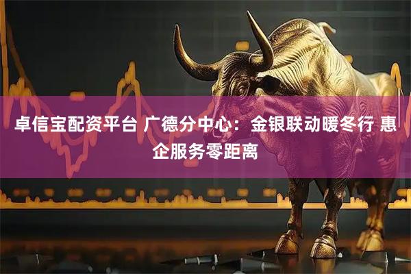 卓信宝配资平台 广德分中心：金银联动暖冬行 惠企服务零距离