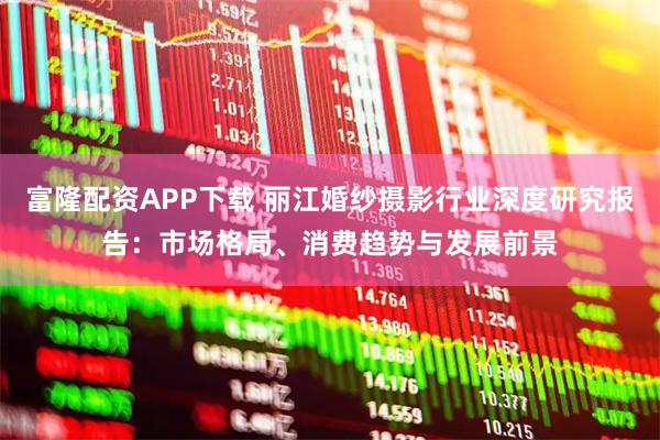 富隆配资APP下载 丽江婚纱摄影行业深度研究报告：市场格局、消费趋势与发展前景