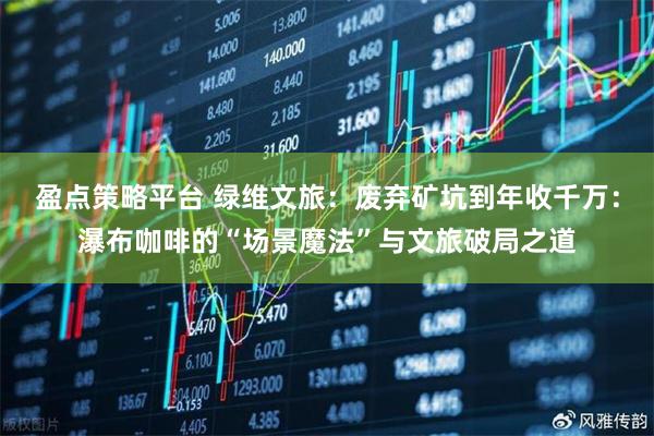 盈点策略平台 绿维文旅：废弃矿坑到年收千万：瀑布咖啡的“场景魔法”与文旅破局之道
