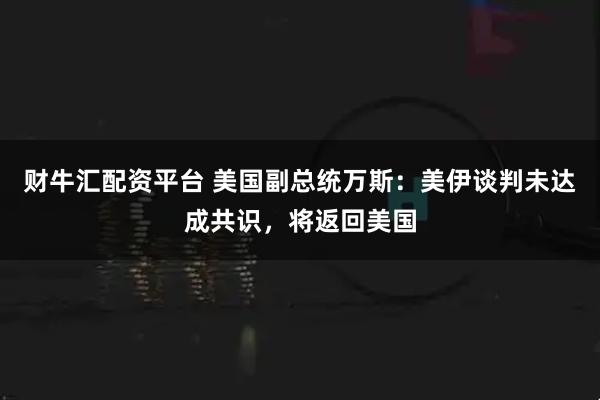 财牛汇配资平台 美国副总统万斯：美伊谈判未达成共识，将返回美国