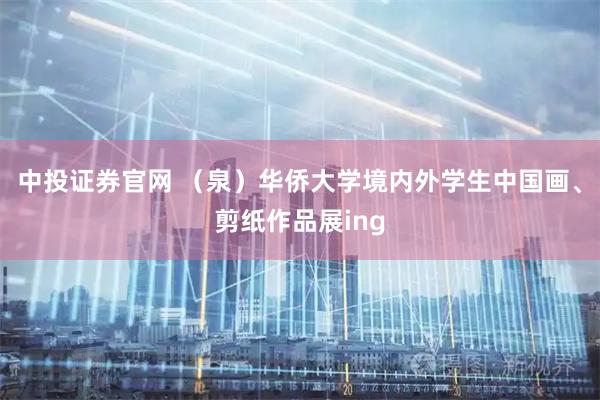 中投证券官网 （泉）华侨大学境内外学生中国画、剪纸作品展ing