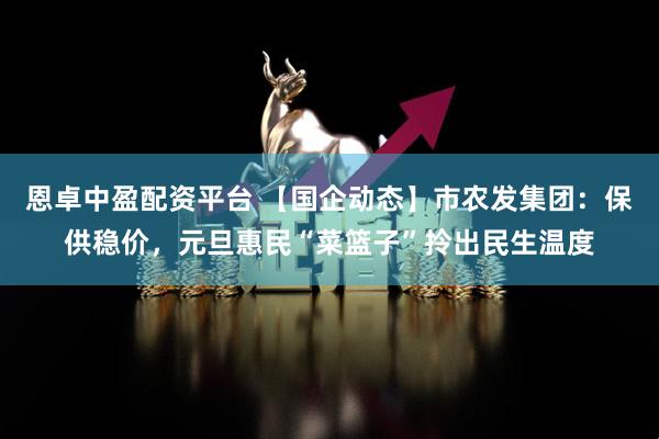 恩卓中盈配资平台 【国企动态】市农发集团：保供稳价，元旦惠民“菜篮子”拎出民生温度