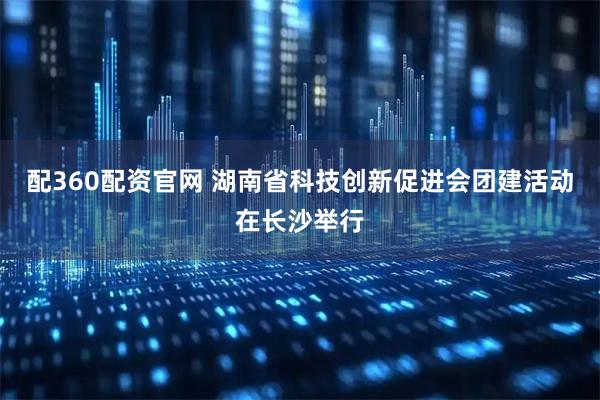 配360配资官网 湖南省科技创新促进会团建活动在长沙举行