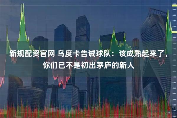 新规配资官网 乌度卡告诫球队：该成熟起来了，你们已不是初出茅庐的新人