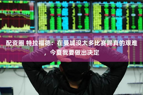 配资圈 特拉福德：在曼城没太多比赛踢真的艰难，今夏我要做出决定