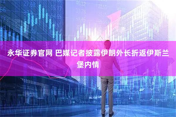 永华证券官网 巴媒记者披露伊朗外长折返伊斯兰堡内情