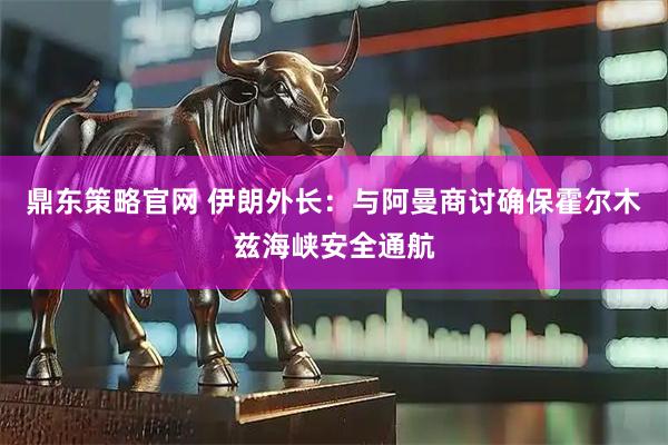 鼎东策略官网 伊朗外长：与阿曼商讨确保霍尔木兹海峡安全通航