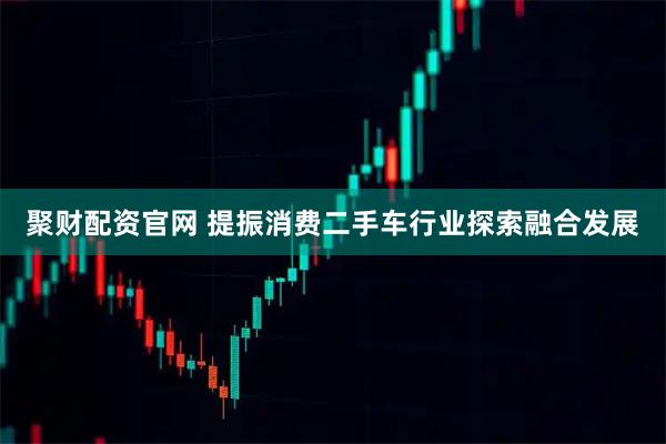 聚财配资官网 提振消费二手车行业探索融合发展