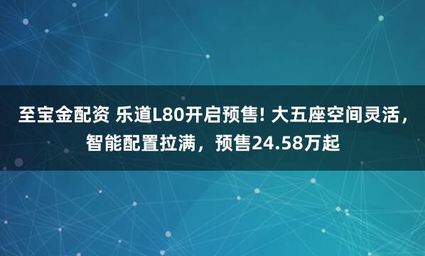 至宝金配资 乐道L80开启预售! 大五座空间灵活，智能配置拉满，预售24.58万起
