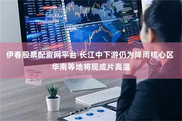 伊春股票配资网平台 长江中下游仍为降雨核心区 华南等地将现成片高温