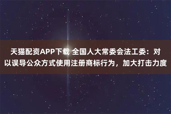 天猫配资APP下载 全国人大常委会法工委:对以误导公众方式使用注册商标行为,加大打击力度